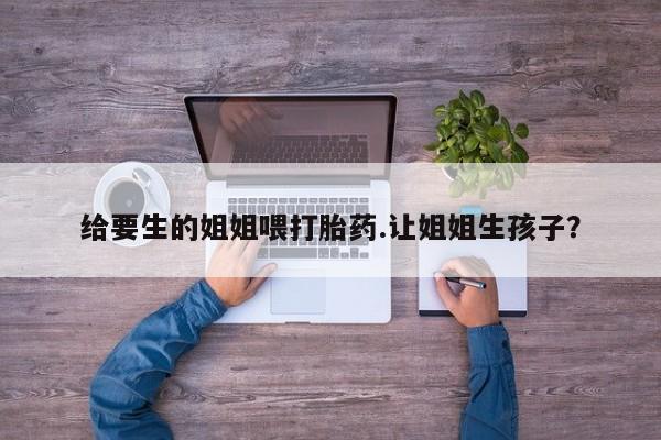 流产药叫什么名购买流程给要生的姐姐喂打胎药.让姐姐生孩子?