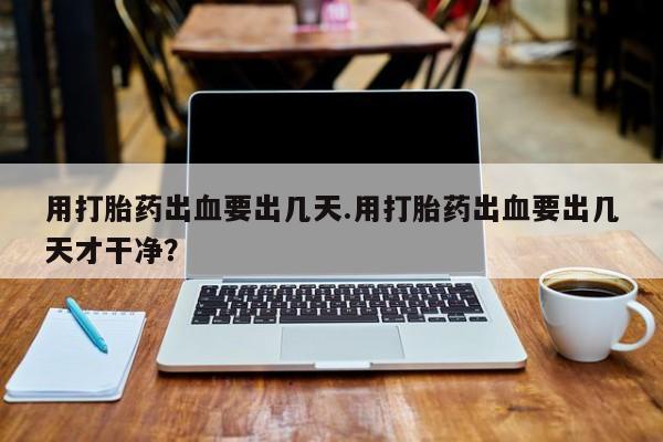 流产药叫什么名购买流程用打胎药出血要出几天.用打胎药出血要出几天才干净？