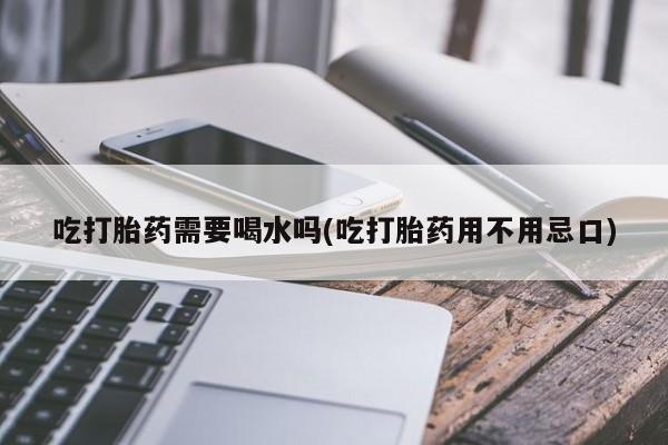 流产药叫什么名购买流程吃打胎药需要喝水吗(吃打胎药用不用忌口)