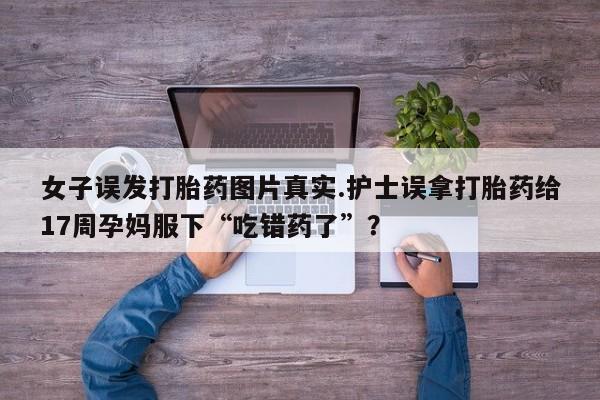 流产药叫什么名购买流程女子误发打胎药图片真实.护士误拿打胎药给17周孕妈服下“吃错药了”？