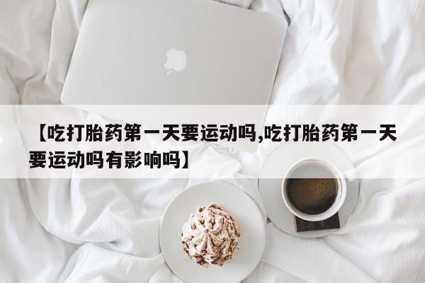 流产药叫什么名购买流程【吃打胎药第一天要运动吗,吃打胎药第一天要运动吗有影响吗】