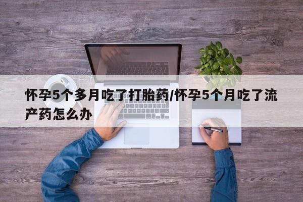 流产药叫什么名购买流程怀孕5个多月吃了打胎药/怀孕5个月吃了流产药怎么办