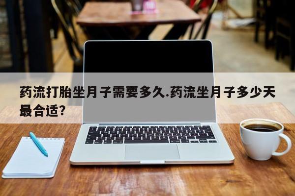 流产药叫什么名购买流程药流打胎坐月子需要多久.药流坐月子多少天最合适？