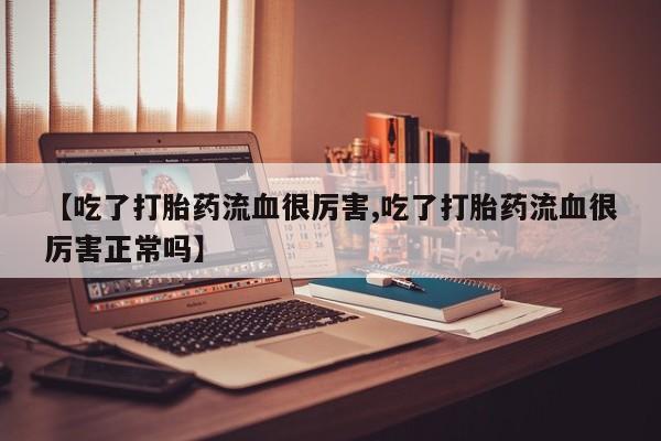 流产药叫什么名购买流程【吃了打胎药流血很厉害,吃了打胎药流血很厉害正常吗】