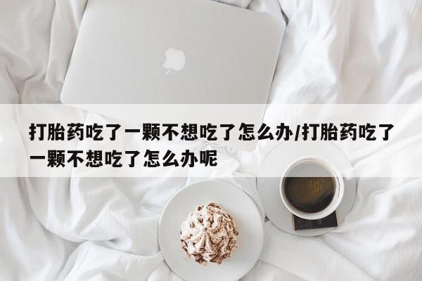 流产药叫什么名购买流程打胎药吃了一颗不想吃了怎么办/打胎药吃了一颗不想吃了怎么办呢