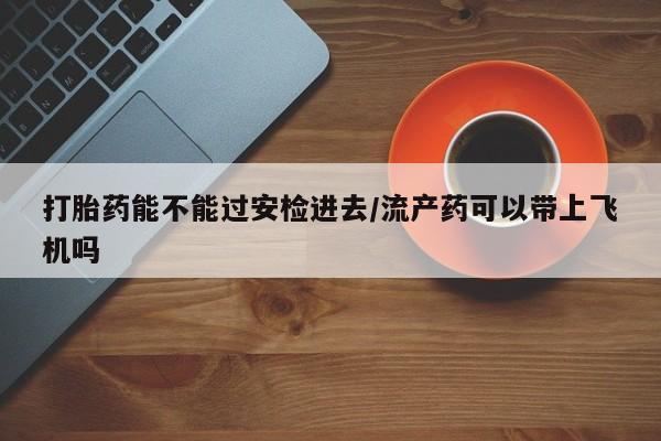 流产药叫什么名购买流程打胎药能不能过安检进去/流产药可以带上飞机吗