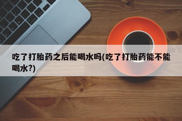 流产药叫什么名购买流程吃了打胎药之后能喝水吗(吃了打胎药能不能喝水?)