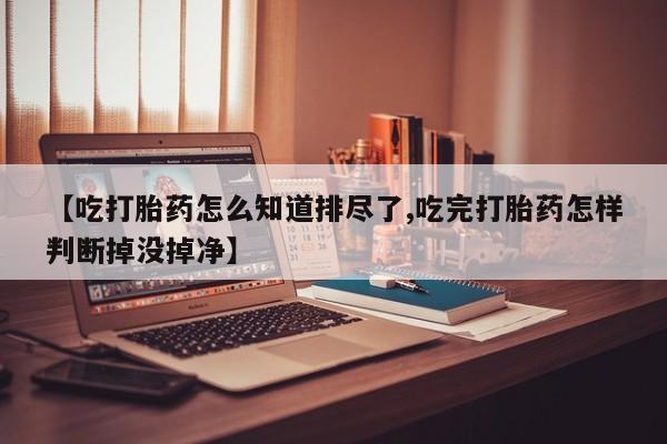 流产药叫什么名购买流程【吃打胎药怎么知道排尽了,吃完打胎药怎样判断掉没掉净】