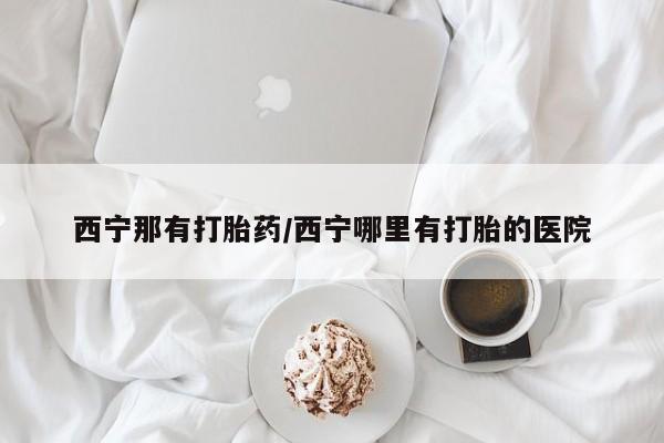流产药叫什么名购买流程西宁那有打胎药/西宁哪里有打胎的医院