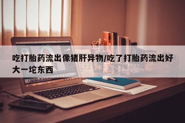 流产药叫什么名购买流程吃打胎药流出像猪肝异物/吃了打胎药流出好大一坨东西