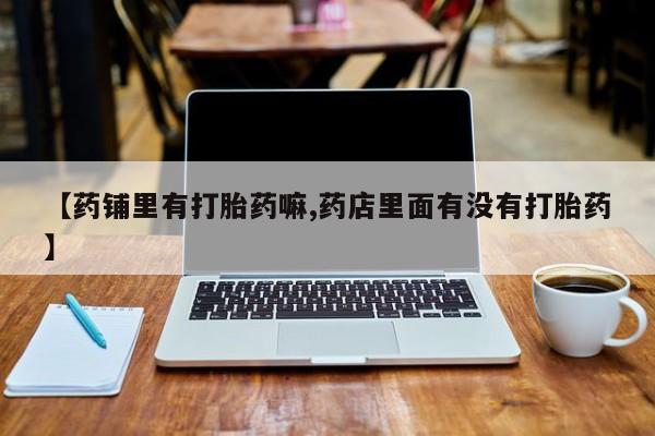 流产药叫什么名购买流程【药铺里有打胎药嘛,药店里面有没有打胎药】