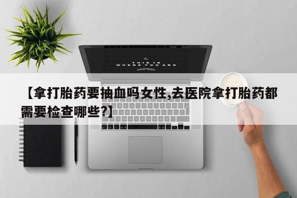流产药叫什么名购买流程【拿打胎药要抽血吗女性,去医院拿打胎药都需要检查哪些?】