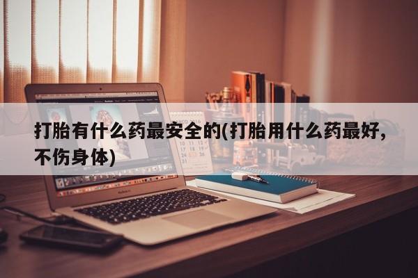 流产药叫什么名购买流程打胎有什么药最安全的(打胎用什么药最好,不伤身体)