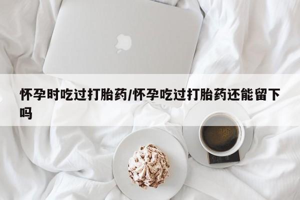 流产药叫什么名购买流程怀孕时吃过打胎药/怀孕吃过打胎药还能留下吗