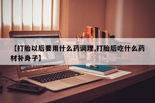 流产药叫什么名购买流程【打胎以后要用什么药调理,打胎后吃什么药材补身子】