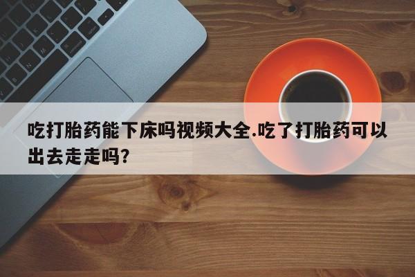 流产药叫什么名购买流程吃打胎药能下床吗视频大全.吃了打胎药可以出去走走吗？