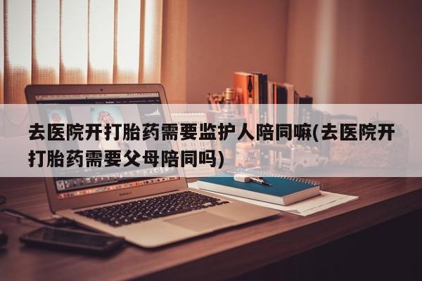 流产药叫什么名购买流程去医院开打胎药需要监护人陪同嘛(去医院开打胎药需要父母陪同吗)