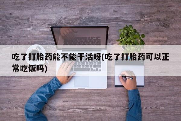 流产药叫什么名购买流程吃了打胎药能不能干活呀(吃了打胎药可以正常吃饭吗)