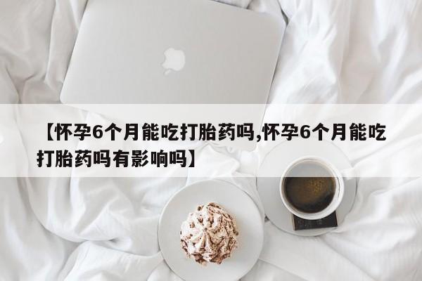 流产药叫什么名购买流程【怀孕6个月能吃打胎药吗,怀孕6个月能吃打胎药吗有影响吗】