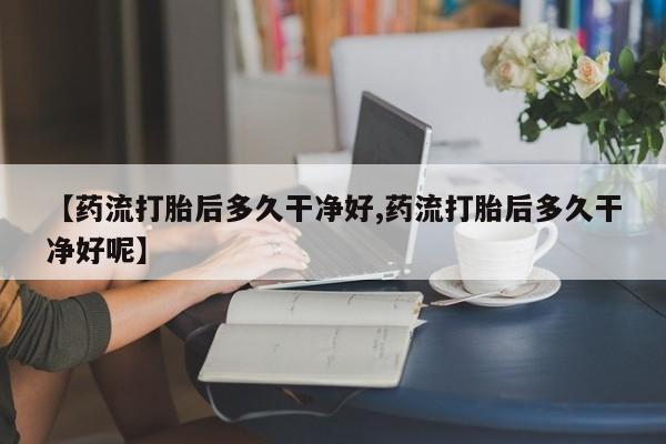 流产药叫什么名购买流程【药流打胎后多久干净好,药流打胎后多久干净好呢】
