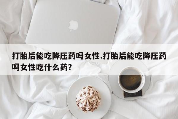 流产药叫什么名购买流程打胎后能吃降压药吗女性.打胎后能吃降压药吗女性吃什么药？