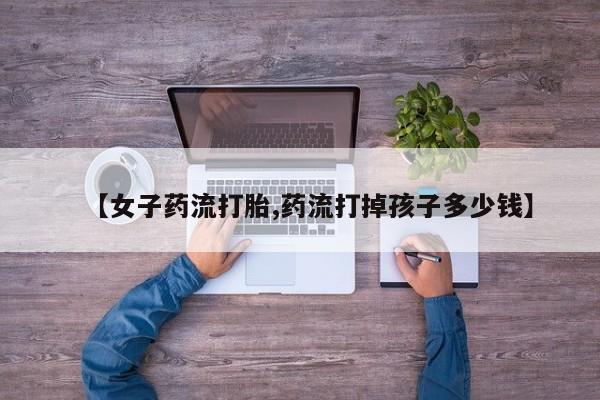 流产药叫什么名购买流程【女子药流打胎,药流打掉孩子多少钱】