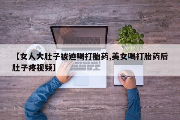 流产药叫什么名购买流程【女人大肚子被迫喝打胎药,美女喝打胎药后肚子疼视频】