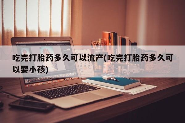 流产药叫什么名购买流程吃完打胎药多久可以流产(吃完打胎药多久可以要小孩)