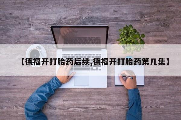 流产药叫什么名购买流程【德福开打胎药后续,德福开打胎药第几集】