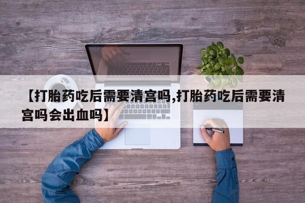 流产药叫什么名购买流程【打胎药吃后需要清宫吗,打胎药吃后需要清宫吗会出血吗】