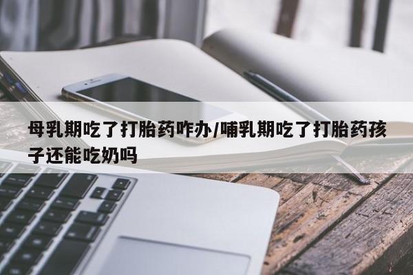流产药叫什么名购买流程母乳期吃了打胎药咋办/哺乳期吃了打胎药孩子还能吃奶吗