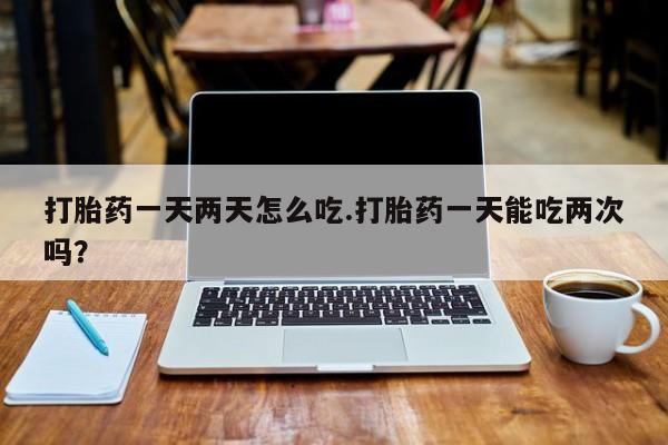 流产药叫什么名购买流程打胎药一天两天怎么吃.打胎药一天能吃两次吗？