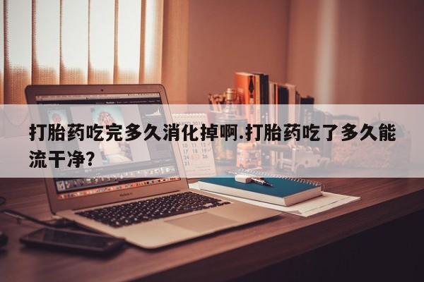 流产药叫什么名购买流程打胎药吃完多久消化掉啊.打胎药吃了多久能流干净？