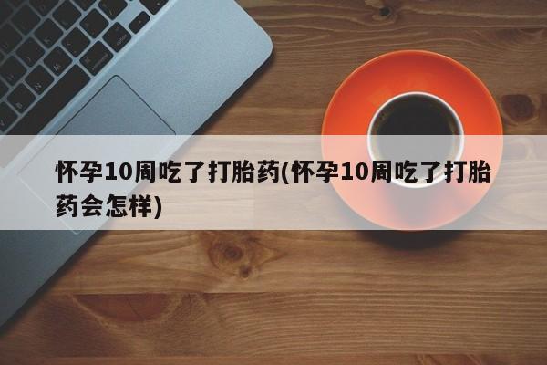 流产药叫什么名购买流程怀孕10周吃了打胎药(怀孕10周吃了打胎药会怎样)