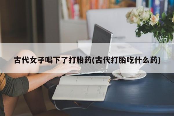 流产药叫什么名购买流程古代女子喝下了打胎药(古代打胎吃什么药)