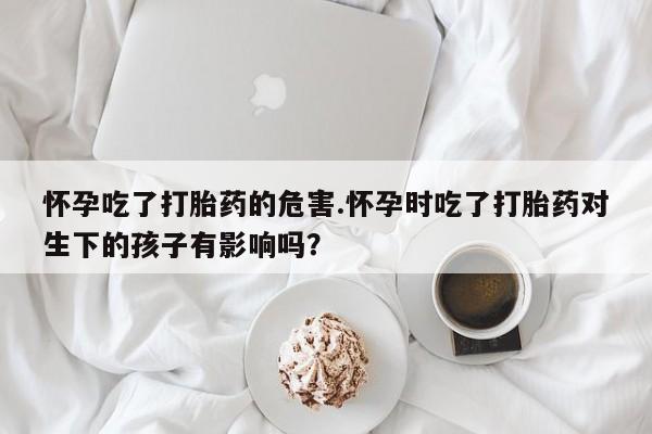 流产药叫什么名购买流程怀孕吃了打胎药的危害.怀孕时吃了打胎药对生下的孩子有影响吗？