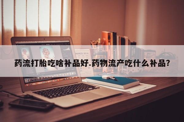 流产药叫什么名购买流程药流打胎吃啥补品好.药物流产吃什么补品？
