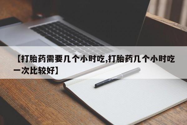 流产药叫什么名购买流程【打胎药需要几个小时吃,打胎药几个小时吃一次比较好】