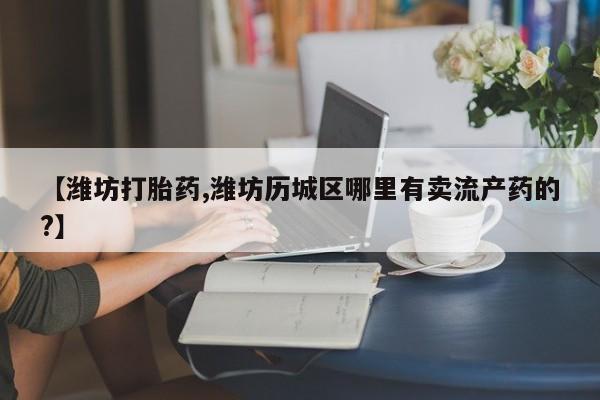 流产药叫什么名购买流程【潍坊打胎药,潍坊历城区哪里有卖流产药的?】