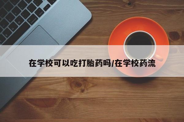 流产药叫什么名购买流程在学校可以吃打胎药吗/在学校药流
