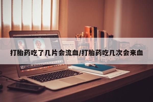 流产药叫什么名购买流程打胎药吃了几片会流血/打胎药吃几次会来血