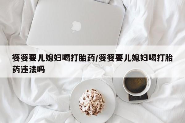 流产药叫什么名购买流程婆婆要儿媳妇喝打胎药/婆婆要儿媳妇喝打胎药违法吗