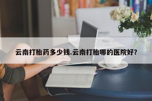 流产药叫什么名购买流程云南打胎药多少钱.云南打胎哪的医院好？