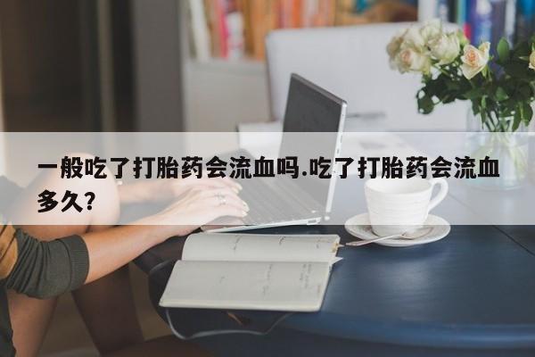 流产药叫什么名购买流程一般吃了打胎药会流血吗.吃了打胎药会流血多久?