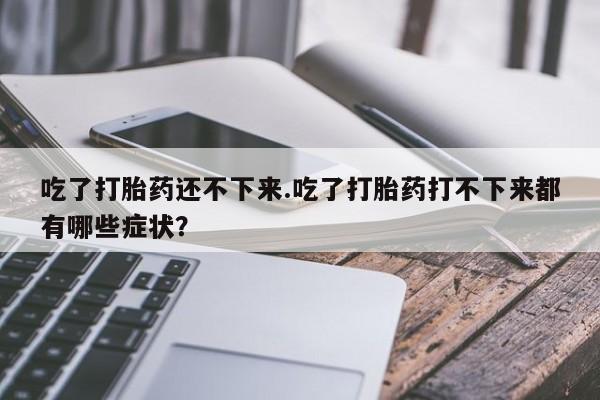流产药叫什么名购买流程吃了打胎药还不下来.吃了打胎药打不下来都有哪些症状?