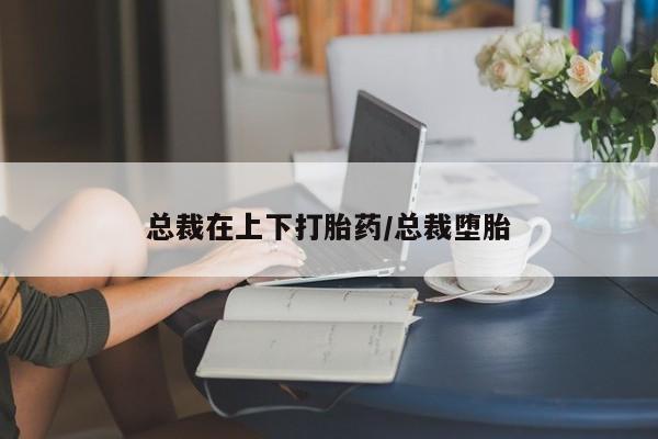 流产药叫什么名购买流程总裁在上下打胎药/总裁堕胎