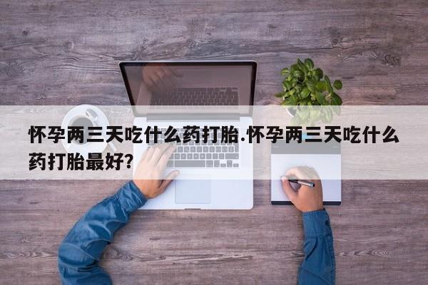 流产药叫什么名购买流程怀孕两三天吃什么药打胎.怀孕两三天吃什么药打胎最好？