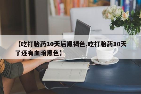 流产药叫什么名购买流程【吃打胎药10天后黑褐色,吃打胎药10天了还有血暗黑色】