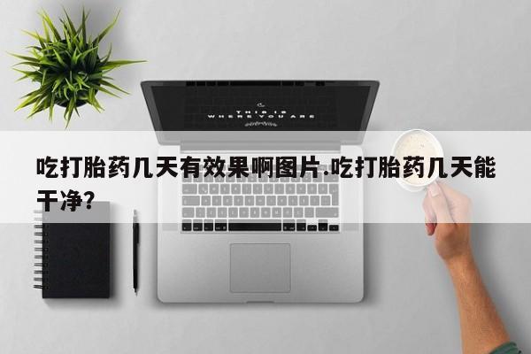 流产药叫什么名购买流程吃打胎药几天有效果啊图片.吃打胎药几天能干净？