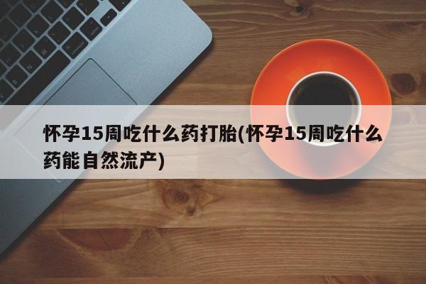 流产药叫什么名购买流程怀孕15周吃什么药打胎(怀孕15周吃什么药能自然流产)
